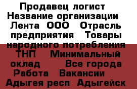 Продавец-логист › Название организации ­ Лента, ООО › Отрасль предприятия ­ Товары народного потребления (ТНП) › Минимальный оклад ­ 1 - Все города Работа » Вакансии   . Адыгея респ.,Адыгейск г.